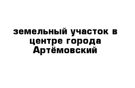 земельный участок в центре города Артёмовский